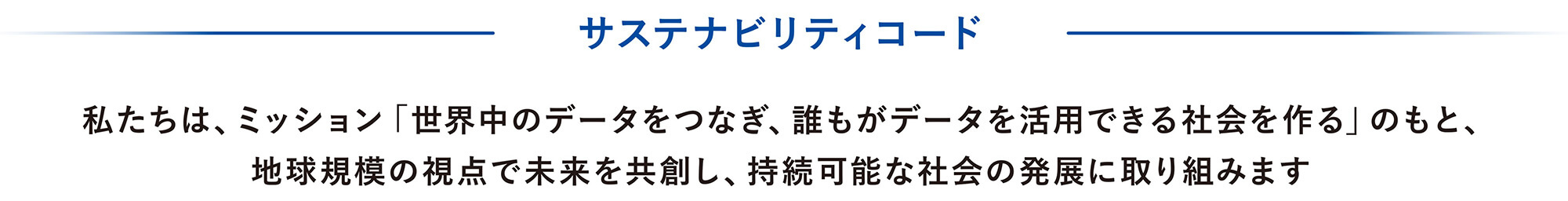 サステナビリティコード 私たちは、ミッション「世界中のデータをつなぎ、誰もがデータを活用できる社会を作る」のもと、地球規模の視点で未来を共創し、持続可能な社会の発展に取り組みます